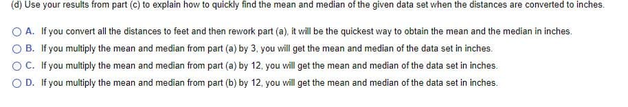 (d) Use your results from part (c) to explain how to quickly find the mean and median of the given data set when the distances are converted to inches.
O A. If you convert all the distances to feet and then rework part (a), it will be the quickest way to obtain the mean and the median in inches.
O B. If you multiply the mean and median from part (a) by 3, you will get the mean and median of the data set in inches.
O C. If you multiply the mean and median from part (a) by 12, you will get the mean and median of the data set in inches.
O D. If you multiply the mean and median from part (b) by 12, you will get the mean and median of the data set in inches.
