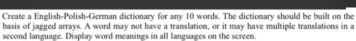 Create a English-Polish-German dictionary for any 10 words. The dictionary should be built on the
basis of jagged arrays. A word may not have a translation, or it may have multiple translations in a
second language. Display word meanings in all languages on the screen.