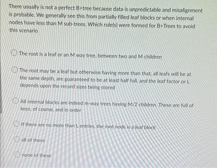 There usually is not a perfect B+tree because data is unpredictable and misalignment
is probable. We generally see this from partially filled leaf blocks or when internal
nodes have less than M sub-trees. Which rule(s) were formed for B+Trees to avoid
this scenario
The root is a leaf or an M way tree, between two and M children
The root may be a leaf but otherwise having more than that, all leafs will be at
the same depth, are guaranteed to be at least half full, and the leaf factor or L
depends upon the record sizes being stored
All internal blocks are indeed m-way trees having M/2 children. These are full of
keys, of course, and in order
If there are no more than L entries, the root node is a leaf block
all of these
none of these