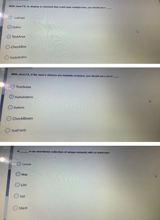 With Java FX, to display a comment that could span multiple lines, you should use a
TextField
Button
TextArea
CheckBox
RadioButton
With Java FX, if the user's choices are mutually exclusive, you should use a set of
TextAreas
RadioButtons
Buttons
CheckBoxes
TextFields
is an unordered collection of unique elements with no duplicates:
Queue
Map
List
Oset
Stack