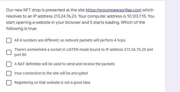 Our new NFT drop is presented at the site https://groompeegorillas.com which
resolves to an IP address 213.24.76.23. Your computer address is 10.123.7.15. You
start opening a website in your browser and it starts loading. Which of the
following is true:
All 4 numbers are different, so network packets will perform 4 hops
There's somewhere a socket in LISTEN mode bound to IP address 213.24.76.23 and
port 80
A NAT definitely will be used to send and receive the packets
Your connection to the site will be encrypted
Registering on that website is not a good idea