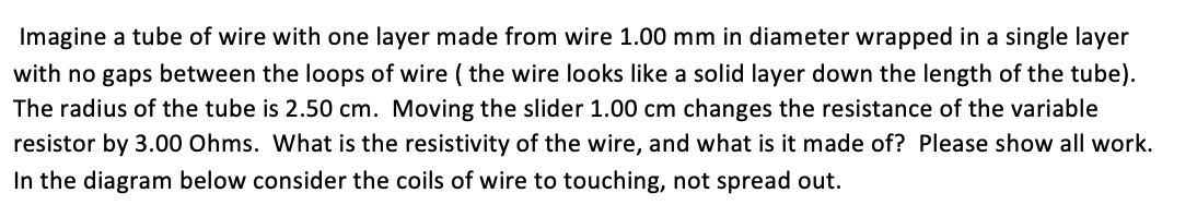 Imagine a tube of wire with one layer made from wire 1.00 mm in diameter wrapped in a single layer
with no gaps between the loops of wire ( the wire looks like a solid layer down the length of the tube).
The radius of the tube is 2.50 cm. Moving the slider 1.00 cm changes the resistance of the variable
resistor by 3.00 Ohms. What is the resistivity of the wire, and what is it made of? Please show all work.
In the diagram below consider the coils of wire to touching, not spread out.
