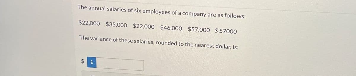 The annual salaries of six employees of a company are as follows:
$22,000 $35,000 $22,000 $46,000 $57,000 $57000
The variance of these salaries, rounded to the nearest dollar, is:
$ i