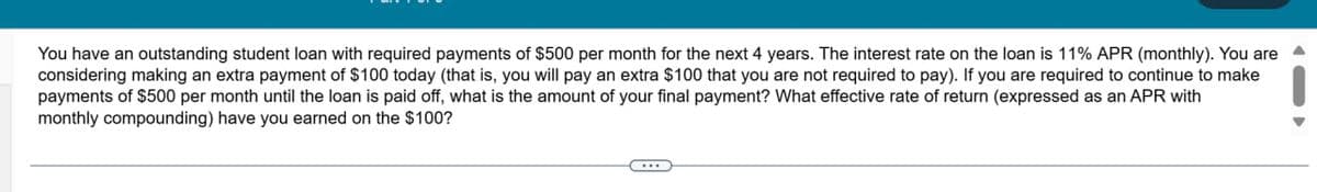 You have an outstanding student loan with required payments of $500 per month for the next 4 years. The interest rate on the loan is 11% APR (monthly). You are
considering making an extra payment of $100 today (that is, you will pay an extra $100 that you are not required to pay). If you are required to continue to make
payments of $500 per month until the loan is paid off, what is the amount of your final payment? What effective rate of return (expressed as an APR with
monthly compounding) have you earned on the $100?