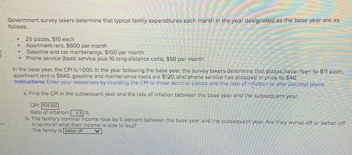 Government survey takers determine that typical family expenditures each month in the year designated as the base year are as
follows:
NO
25 pizzas, $10 each
Apartment rent, $600 per month
Gasoline and car maintenance, $100 per month
Phone service (basic service plus 10 long-distance calls). $50 per month
In the base year, the CPI is 1.000. In the year following the base year, the survey takers determine that pizzas have risen to $11 each,
apartment rent is $640, gasoline and maintenance costs are $120, and phone service has dropped in price to $40.
Instructions: Enter your responses by rounding the CPI to three decimal places and the rate of inflation to one decimal place.
a. Find the CPI in the subsequent year and the rate of inflation between the base year and the subsequent year.
CPL 104.500
Rate of inflation:
4.5%
b. The family's nominal income rose by 5 percent between the base year and the subsequent year. Are they worse off or better off
in terms of what their income is able to buy?
The family is better off