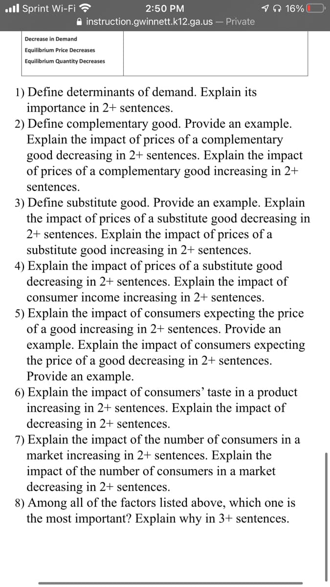 ll Sprint Wi-Fi ?
2:50 PM
1A 16%
A instruction.gwinnett.k12.ga.us – Private
Decrease in Demand
Equilibrium Price Decreases
Equilibrium Quantity Decreases
1) Define determinants of demand. Explain its
importance in 2+ sentences.
2) Define complementary good. Provide an example.
Explain the impact of prices of a complementary
good decreasing in 2+ sentences. Explain the impact
of prices of a complementary good increasing in 2+
sentences.
3) Define substitute good. Provide an example. Explain
the impact of prices of a substitute good decreasing in
2+ sentences. Explain the impact of prices of a
substitute good increasing in 2+ sentences.
4) Explain the impact of prices of a substitute good
decreasing in 2+ sentences. Explain the impact of
consumer income increasing in 2+ sentences.
5) Explain the impact of consumers expecting the price
of a good increasing in 2+ sentences. Provide an
example. Explain the impact of consumers expecting
the price of a good decreasing in 2+ sentences.
Provide an example.
6) Explain the impact of consumers' taste in a product
increasing in 2+ sentences. Explain the impact of
decreasing in 2+ sentences.
7) Explain the impact of the number of consumers in a
market increasing in 2+ sentences. Explain the
impact of the number of consumers in a market
decreasing in 2+ sentences.
8) Among all of the factors listed above, which one is
the most important? Explain why in 3+ sentences.
