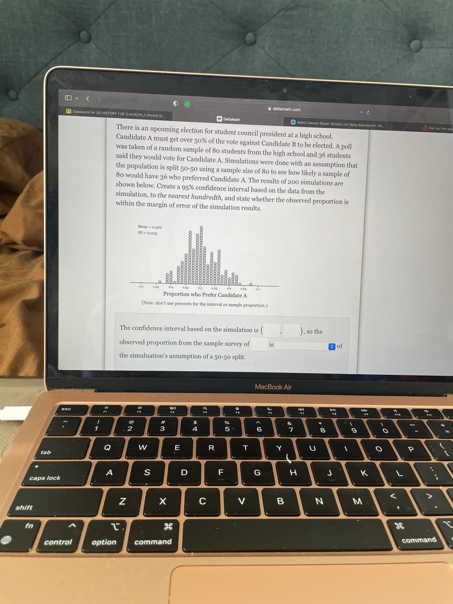 GEED
tab
caps lock
shift
A
esc
control
Classwork for US HISTORY 1 OF 2 HUS21H 1 (Period 5)...
!
1
Q
A
option
N
L.
There is an upcoming election for student council president at a high school.
Candidate A must get over 50% of the vote against Candidate B to be elected. A poll
was taken of a random sample of 80 students from the high school and 36 students
said they would vote for Candidate A. Simulations were done with an assumption that
the population is split 50-50 using a sample size of 80 to see how likely a sample of
80 would have 36 who preferred Candidate A. The results of 200 simulations are
shown below. Create a 95% confidence interval based on the data from the
simulation, to the nearest hundredth, and state whether the observed proportion is
within the margin of error of the simulation results.
Mean -0.502
SD 0.055
2
03
*
F2
0.55 06 0.65
Proportion who Prefer Candidate A
(Note: don't use percents for the interval or sample proportion.)
0.35
W
The confidence interval based on the simulation is (
observed proportion from the sample survey of
the simuluation's assumption of a 50-50 split.
S
#
04
3
OG
X
80
F3
command
0.45
E
D
$
4
DeltaMath
a
F4
C
R
F
5
*
T
07
V
A
MacBook Air
6
deltamath.com
G
is
F6
Y
B
&
Watch Demon Slayer: Kimetsu no Yaiba Swordsmith Vi...
7
), so the
44
#T
H
U
8
N
of
Dil
J
(
9
Do
**
K
M
)
O
O
$50
L
1
ge
S
P
Get out the way
(
"A
command
1