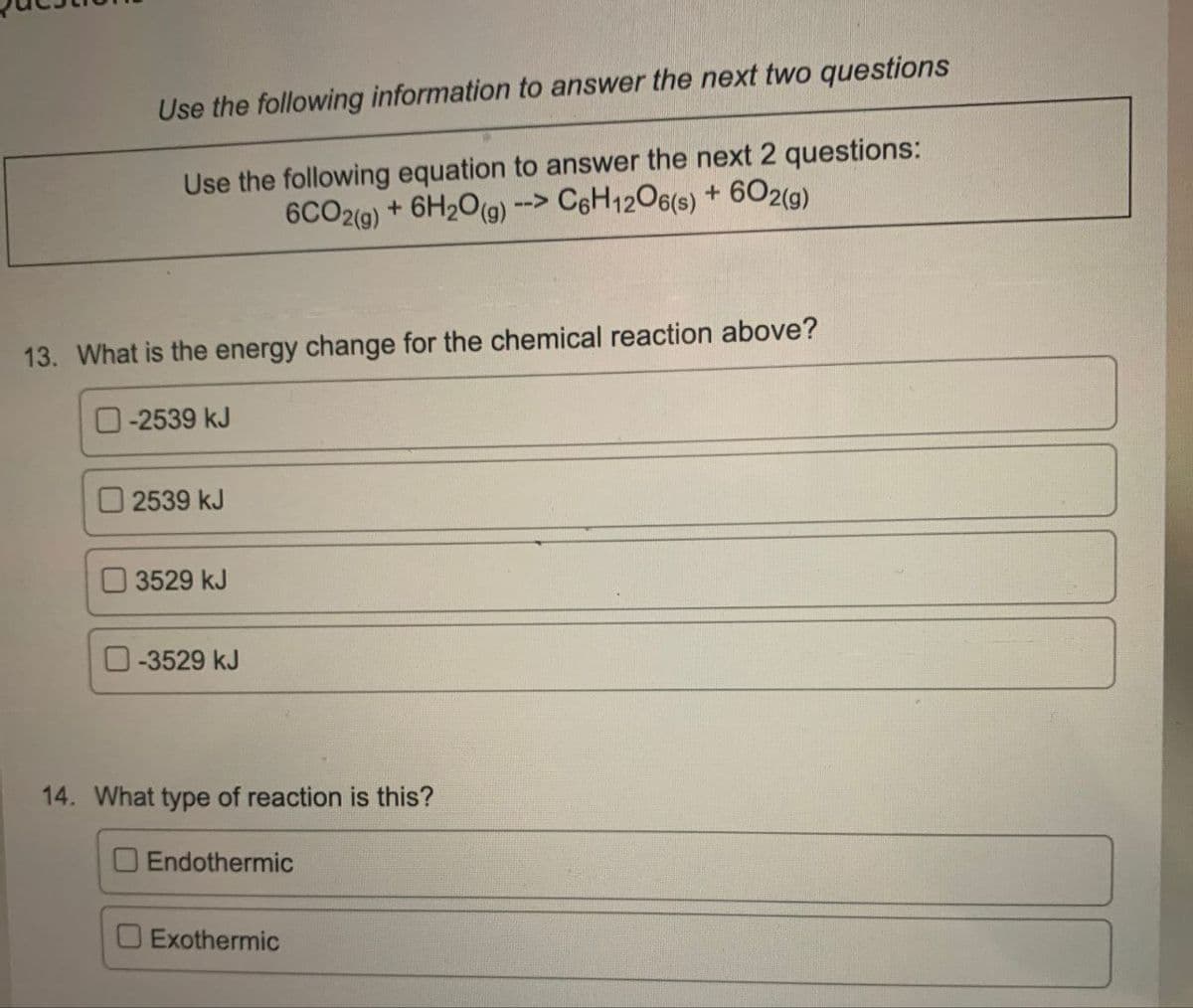 Use the following information to answer the next two questions
Use the following equation to answer the next 2 questions:
6CO2(g) + 6H2O(g) --> C6H12O6(s) + 602(g)
13. What is the energy change for the chemical reaction above?
-2539 kJ
2539 kJ
3529 kJ
-3529 kJ
14. What type of reaction is this?
Endothermic
Exothermic