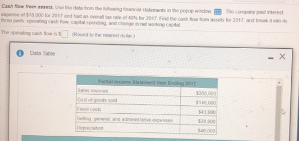 Cash flow from assets. Use the data from the following financial statements in tthe popup window, The company paid interest
expense of $18,000 for 2017 and had an overall tax rate of 40% for 2017. Find the cash flow from assets for 2017, and break it into its
three parts operating cash flow, capital spending, and change in net working capital
The operating cash flow is $ (Round to the nearest dollar)
O Data Table
- X
Partial income Statement Year Ending 2017
Sales revenue
$350,000
Cost of goods sold
$140,000
Foxed costs
$43,000
Sellng general, and administratve expenses
$28.000
Depreciation
$46,000
