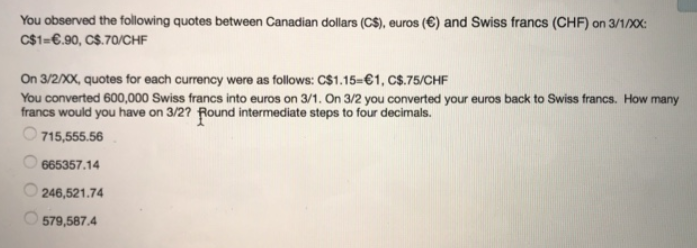 You observed the following quotes between Canadian dollars (C$), euros (€) and Swiss francs (CHF) on 3/1/XX:
C$1=€.90, C$.70/CHF
On 3/2/20X, quotes for each currency were as follows: C$1.15=€1, CS.75/CHF
You converted 600,000 Swiss francs into euros on 3/1. On 3/2 you converted your euros back to Swiss francs. How many
francs would you have on 3/2? Round intermediate steps to four decimals.
O 715,555.56
665357.14
246,521.74
O 579,587.4
