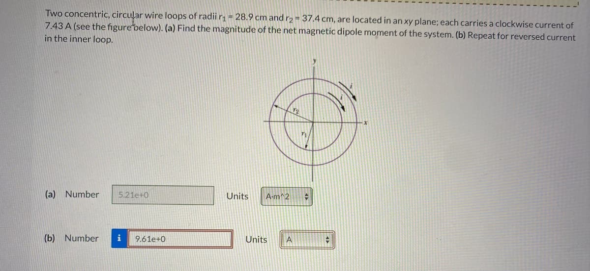 Two concentric, circular wire loops of radii r = 28.9 cm and r2 = 37.4 cm, are located in an xy plane; each carries a clockwise current of
7.43 A (see the figurebelow). (a) Find the magnitude of the net magnetic dipole moment of the system. (b) Repeat for reversed current
in the inner loop.
(a) Number
5.21e+0
Units
A-m^2
(b) Number
i
9.61e+0
Units
A
