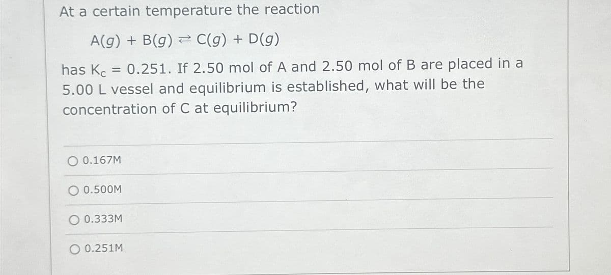 At a certain temperature the reaction
A(g) + B(g) ⇒ C(g) + D(g)
has Kc = 0.251. If 2.50 mol of A and 2.50 mol of B are placed in a
5.00 L vessel and equilibrium is established, what will be the
concentration of C at equilibrium?
O 0.167M
0.500M
O 0.333M
O 0.251M