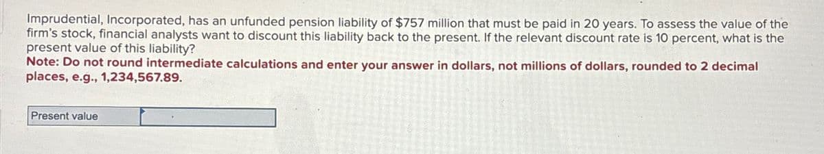 Imprudential, Incorporated, has an unfunded pension liability of $757 million that must be paid in 20 years. To assess the value of the
firm's stock, financial analysts want to discount this liability back to the present. If the relevant discount rate is 10 percent, what is the
present value of this liability?
Note: Do not round intermediate calculations and enter your answer in dollars, not millions of dollars, rounded to 2 decimal
places, e.g., 1,234,567.89.
Present value