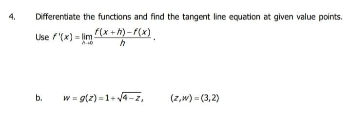 4.
Differentiate the functions and find the tangent line equation at given value points.
Use f'(x) = lim (x +h) – f(x)
h-0
b.
w = g(z) = 1+ 4 – z,
(z,w) = (3,2)
