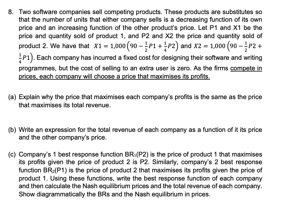 8. Two software companies sell competing products. These products are substitutes so
that the number of units that either company sells is a decreasing function of its own
price and an increasing function of the other product's price. Let P1 and X1 be the
price and quantity sold of product 1, and P2 and X2 the price and quantity sold of
product 2. We have that X1 = 1,000 (90 –P1 +P2) and X2 = 1,000 (90 –P2 +
P1). Each company has incurred a fixed cost for designing their software and writing
programmes, but the cost of selling to an extra user is zero. As the firms compete in
prices, each company will choose a price that maximises its profits.
(a) Explain why the price that maximises each company's profits is the same as the price
that maximises its total revenue.
(b) Write an expression for the total revenue of each company as a function of it its price
and the other company's price.
(c) Company's 1 best response function BR1(P2) is the price of product 1 that maximises
its profits given the price of product 2 is P2. Similarly, company's 2 best response
function BR2(P1) is the price of product 2 that maximises its profits given the price of
product 1. Using these functions, write the best response function of each company
and then calculate the Nash equilibrium prices and the total revenue of each company.
Show diagrammatically the BRs and the Nash equilibrium in prices.
