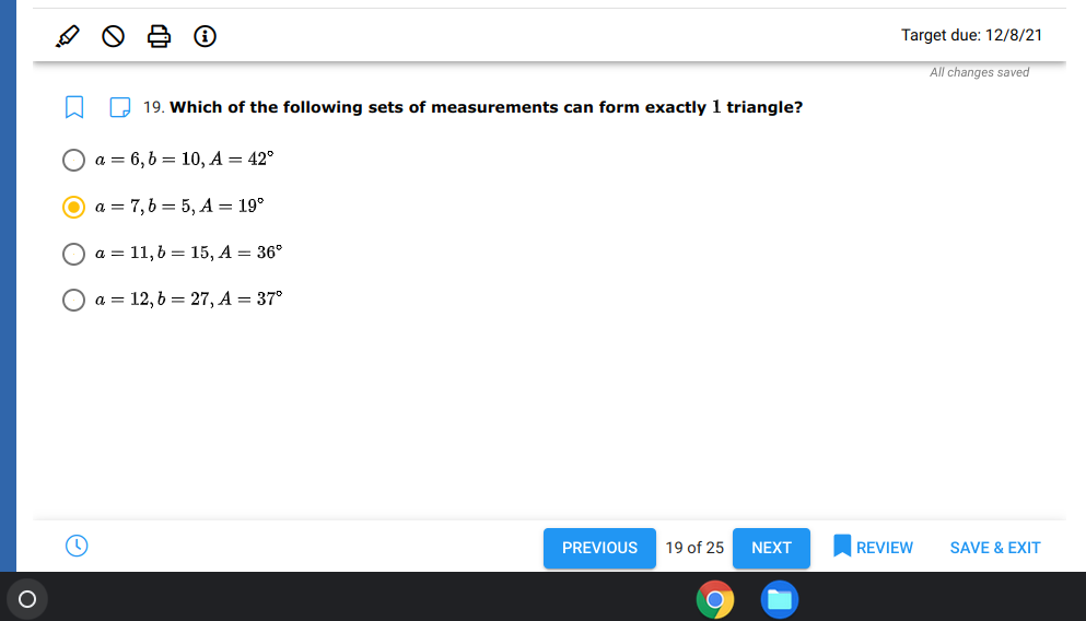 Target due: 12/8/21
All changes saved
2 19. Which of the following sets of measurements can form exactly 1 triangle?
a = 6,6 = 10, A = 42°
a = 7,6 = 5, A = 19°
Оа3D 11,b %3 15, А — 36°
a = 12, 6 = 27, A = 37°
PREVIOUS
19 of 25
NEXT
REVIEW
SAVE & EXIT
