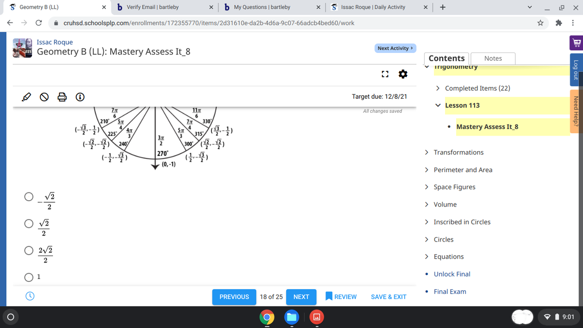 I Geometry B (LL)
b Verify Email | bartleby
b My Questions | bartleby
S Issac Roque | Daily Activity
+
A cruhsd.schoolsplp.com/enrollments/172355770/items/2d31610e-da2b-4d6a-9c07-66adcb4bed60/work
Issac Roque
Next Activity >
Geometry B (LL): Mastery Assess It_8
Contents
Notes
v irigonometry
> Completed Items (22)
Target due: 12/8/21
v Lesson 113
117
6
330
All changes saved
6.
210
ST
• Mastery Assess It 8
47
225
ST
315
37
\3
(-)
停學)
240
300
270°
> Transformations
(0, -1)
> Perimeter and Area
> Space Figures
> Volume
2
> Inscribed in Circles
2
> Circles
2/2
> Equations
2
• Unlock Final
Final Exam
PREVIOUS
18 of 25
NEXT
REVIEW
SAVE & EXIT
P1 9:01
Log out
Need Help?
