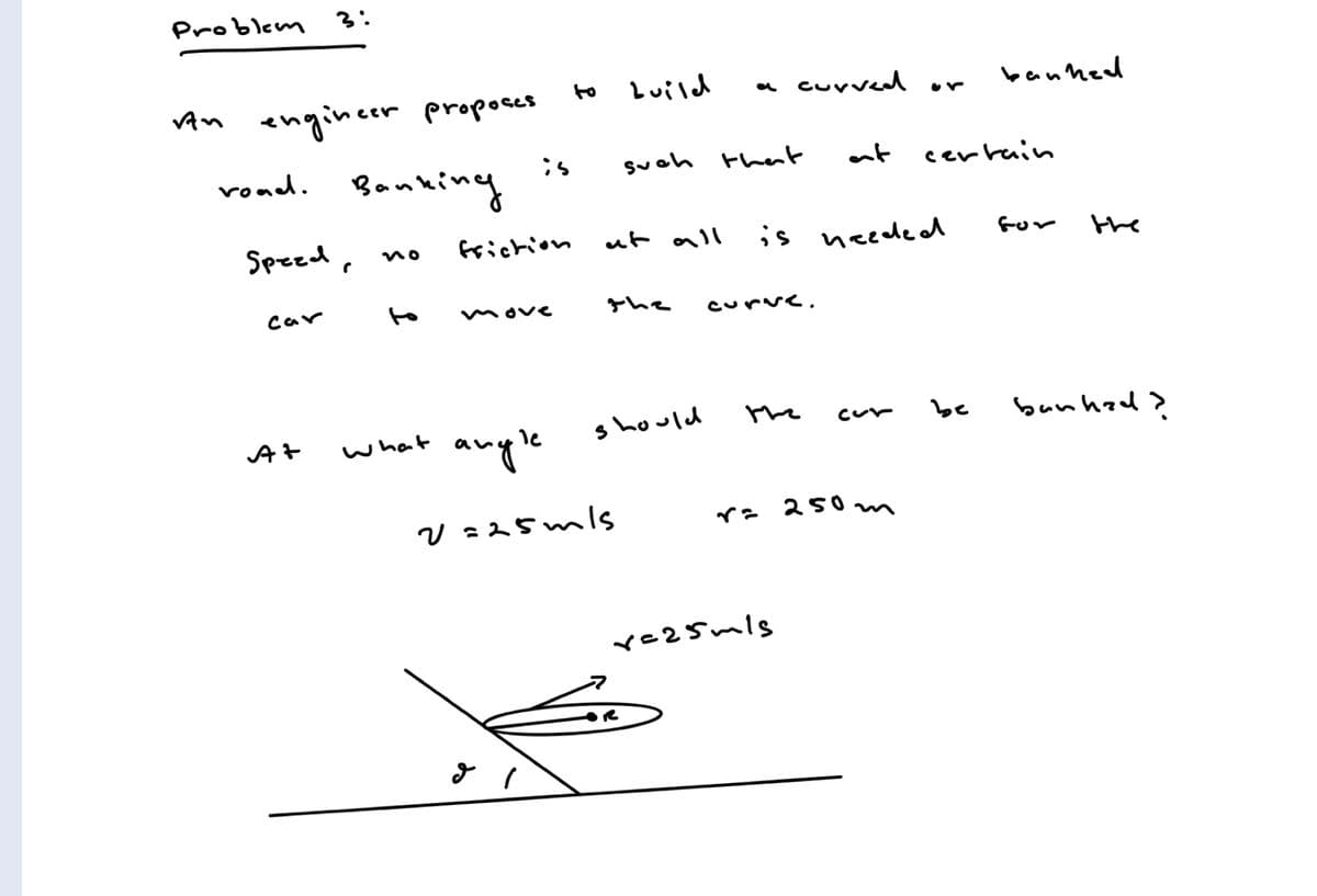 Problem 3:
Luild
cuvved or
banhed
to
engincer propoaes
roud. Banking
VAn
is
suoh thent
at
cerrain
Speed,
frichion
ut all
is neede od
Gor
the
no
car
to
move
the
curve.
the
be
bunhad>
should
cur
what
anyle
V =25mls
r= 250
m
re25mls
