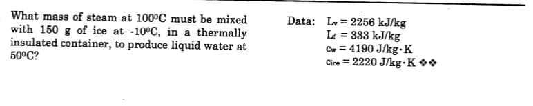 What mass of steam at 100°C must be mixed
with 150 g of ice at -10°C, in a thermally
insulated container, to produce liquid water at
50°C?
Data: Ly = 2256 kJ/kg
L = 333 kJ/kg
Cw = 4190 J/kg-K
Cice = 2220 J/kg•K **
