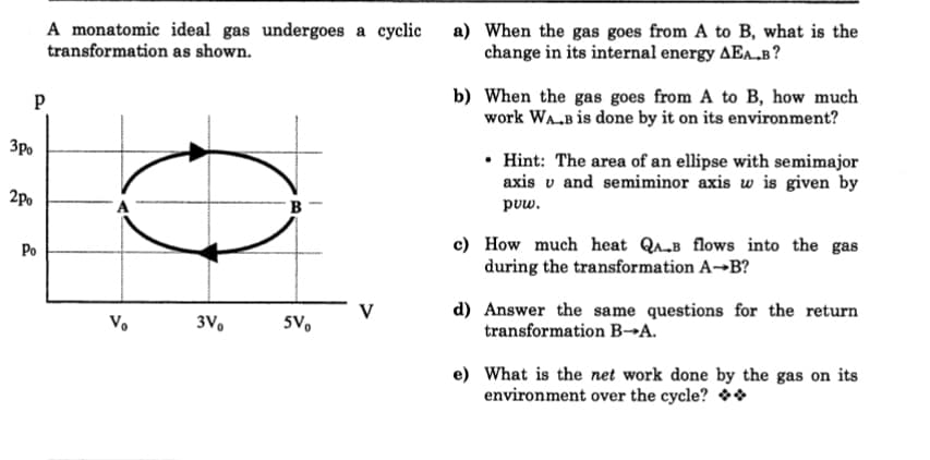 A monatomic ideal gas undergoes a cyclic
transformation as shown.
a) When the gas goes from A to B, what is the
change in its internal energy AEA.B?
b) When the gas goes from A to B, how much
work WA.B is done by it on its environment?
3p.
• Hint: The area of an ellipse with semimajor
axis v and semiminor axis w is given by
2po
B
puw.
c) How much heat QA„B flows into the gas
during the transformation A→B?
Po
d) Answer the same questions for the return
transformation B→A.
V
V.
3V.
5V.
e) What is the net work done by the gas on its
environment over the cycle? **
