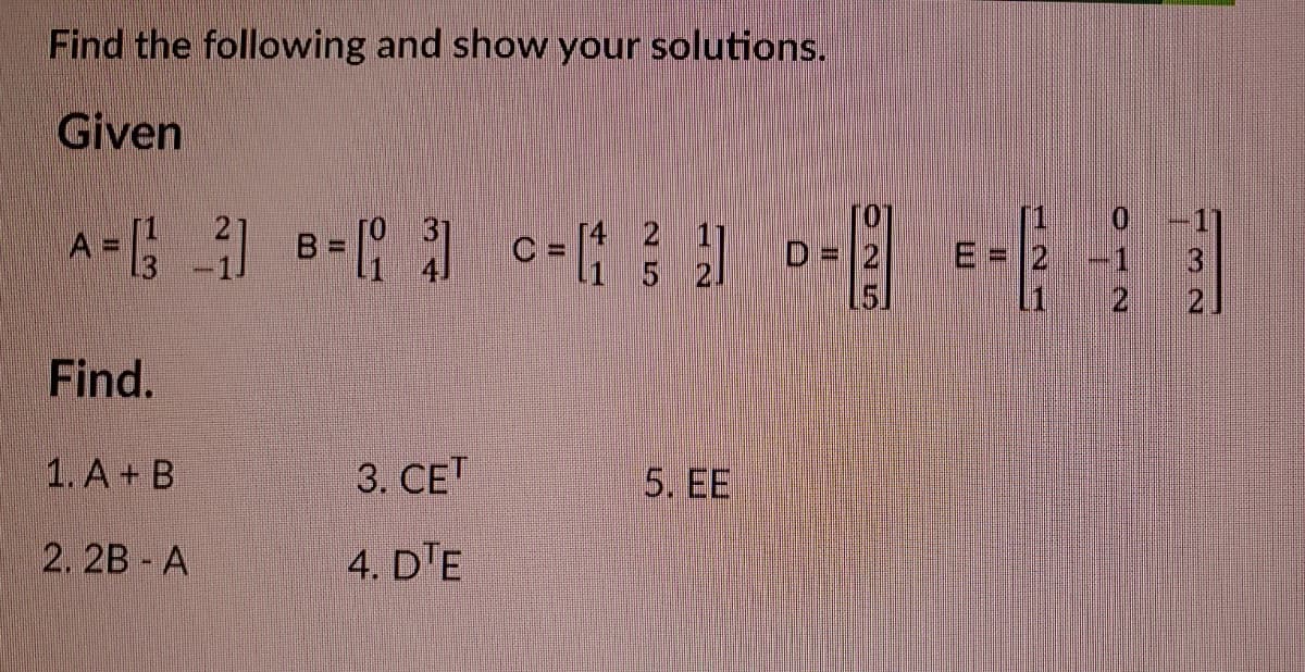 Find the following and show your solutions.
Given
[4
C =
1 5 2.
B.
D = 2
%3D
E = 2
-1
2
Find.
1. А + B
3. СЕТ
5. EE
2. 2B A
4. D'E
