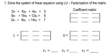 1. Solve the system of linear equation using LU- Factorization of the matrix
Coefficient matrix
2x: + 6x2 + 4x3 = 5
6x: + 19x2 + 12x3 = 6
2x1 + 8x2 + 14x3 = 7
E=
L =
U =
X1 =.
X2 =
X3 =
