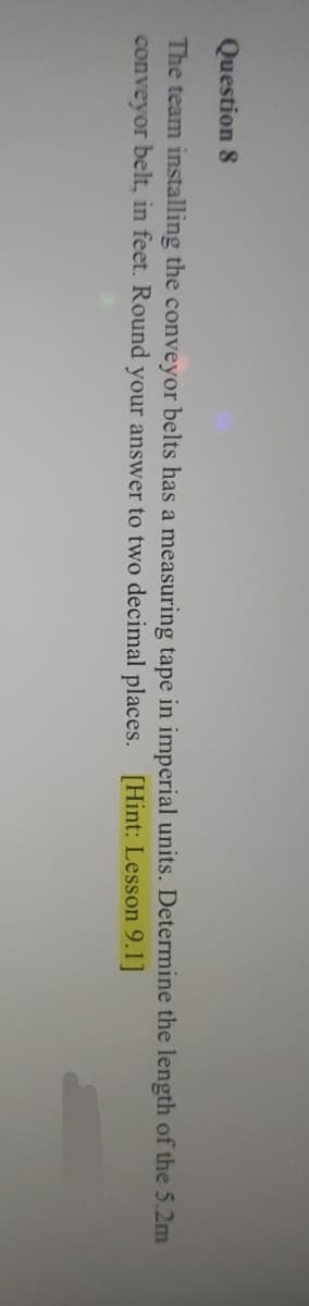 Question 8
The team installing the conveyor belts has a measuring tape in imperial units. Determine the length of the 5.2m
conveyor belt, in feet. Round your answer to two decimal places. [Hint: Lesson 9.1]