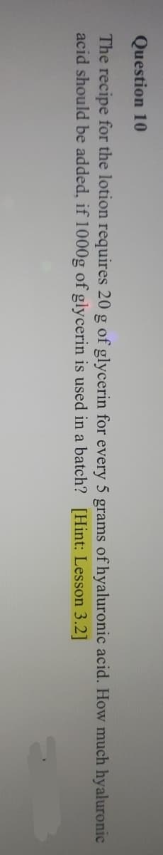 Question 10
The recipe for the lotion requires 20 g of glycerin for every 5 grams of hyaluronic acid. How much hyaluronic
acid should be added, if 1000g of glycerin is used in a batch? [Hint: Lesson 3.2]