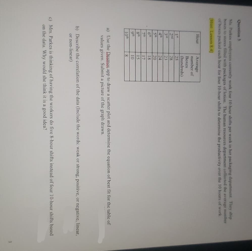 Question 3
Ms Parkes employees currently work four 10-hour shifts per week in her packaging department. They ship
boxes to stores filled with packages of lotion. The human resources department collected the average number
of boxes packed each hour for four 10-hour shifts to determine the productivity over the 10 hours of work.
[Hint: Lesson 8.4]
Hour
Average
number of
Boxes
(hundreds)
25
28
23
24
5th
20
6th
18
7th
17
8th
15
9th
10
10th
8
a) Use the Desmos app to draw a scatter plot and determine the equation of best fit for the table of
values given. Submit a picture of the graph drawn.
b) Describe the correlation of the data (Include the words: weak or strong, positive, or negative, linear,
or non-linear)
c) Mrs. Parkes is thinking of having the workers do five 8-hour shifts instead of four 10-hour shifts based
on the data. Why would she think it is a good idea?
1st
2nd
3rd
ol