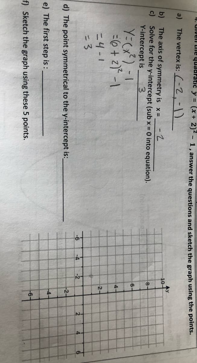 4. Given the quadratic y = (x + 2)² - 1, answer the questions and sketch the graph using the points.
a)
The vertex is: (-2,-1)
b)
c)
The axis of symmetry is x =
-2
Solve for the y-intercept (sub x = 0 into equation).
Y-intercept is
Y = (x²) - 1
= 6 + 2)² -1
=4-1
= 3
d) The point symmetrical to the y-intercept is:
e) The first step is:
f) Sketch the graph using these 5 points.
-6
1.
-4
Ay
10-
-2
8
6-
4
2-
-2-
-4-
-6-
2
4
6