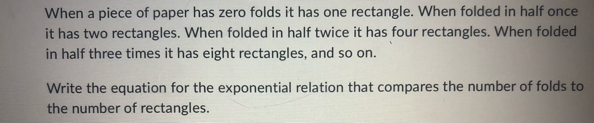 When a piece of paper has zero folds it has one rectangle. When folded in half once
it has two rectangles. When folded in half twice it has four rectangles. When folded
in half three times it has eight rectangles, and so on.
Write the equation for the exponential relation that compares the number of folds to
the number of rectangles.