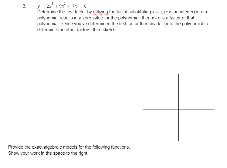 3.
y = 2x³ + 9x² + 7x - 6
Determine the first factor by utilizing the fact if substituting x = c, (c is an integer) into a
polynomial results in a zero value for the polynomial, then x - c is a factor of that
polynomial. Once you've determined the first factor then divide it into the polynomial to
determine the other factors, then sketch.
Provide the exact algebraic models for the following functions.
Show your work in the space to the right.