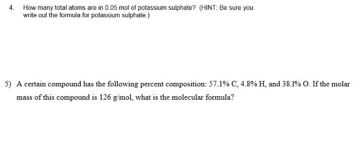 4. How many total atoms are in 0.05 mol of potassium sulphate? (HINT: Be sure you
write out the formula for potassium sulphate.)
5) A certain compound has the following percent composition: 57.1% C, 4.8% H, and 38.1% O. If the molar
mass of this compound is 126 g/mol, what is the molecular formula?
