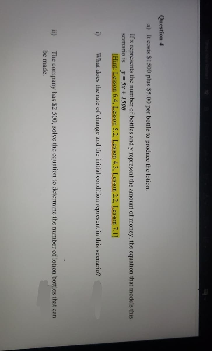 12
Question 4
a) It costs $1500 plus $5.00 per bottle to produce the lotion.
If x represents the number of bottles and y represent the amount of money, the equation that models this
scenario is y = 5x + 1500
[Hint: Lesson 6.4, Lesson 5.2, Lesson 4.3, Lesson 2.2, Lesson 7.1]
i)
What does the rate of change and the initial condition represent in this scenario?
11)
has $2 500, solve the equation to determine the number of lotion bottles that can
The company
be made.