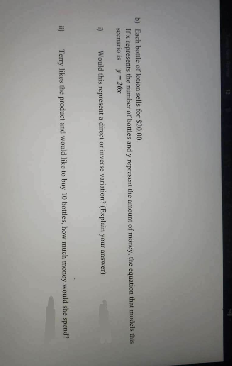 12
b) Each bottle of lotion sells for $20.00.
If x represents the number of bottles and y represent the amount of money, the equation that models this
scenario is
y=20x
i)
Would this represent a direct or inverse variation? (Explain your answer)
ii)
Terry likes the product and would like to buy 10 bottles, how much money would she spend?