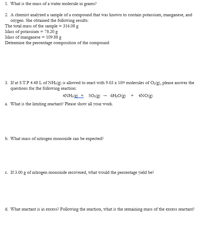 1. What is the mass of a water molecule in grams?
2. A chemist analyzed a sample of a compound that was known to contain potassium, manganese, and
oxygen. She obtained the following results:
The total mass of the sample = 316.08 g
Mass of potassium = 78.20 g
Mass of manganese = 109.88 g
Determine the percentage composition of the compound
3. If at S.T.P 4.48 L of NH3(g) is allowed to react with 9.03 x 1022 molecules of O₂(g), please answer the
questions for the following reaction:
4NH3(g) + 5O₂(g) 6H₂O(g) + 4NO(g)
a. What is the limiting reactant? Please show all your work.
b. What mass of nitrogen monoxide can be expected?
c. If 3.00 g of nitrogen monoxide recovered, what would the percentage yield be?
d. What reactant is in excess? Following the reaction, what is the remaining mass of the excess reactant?