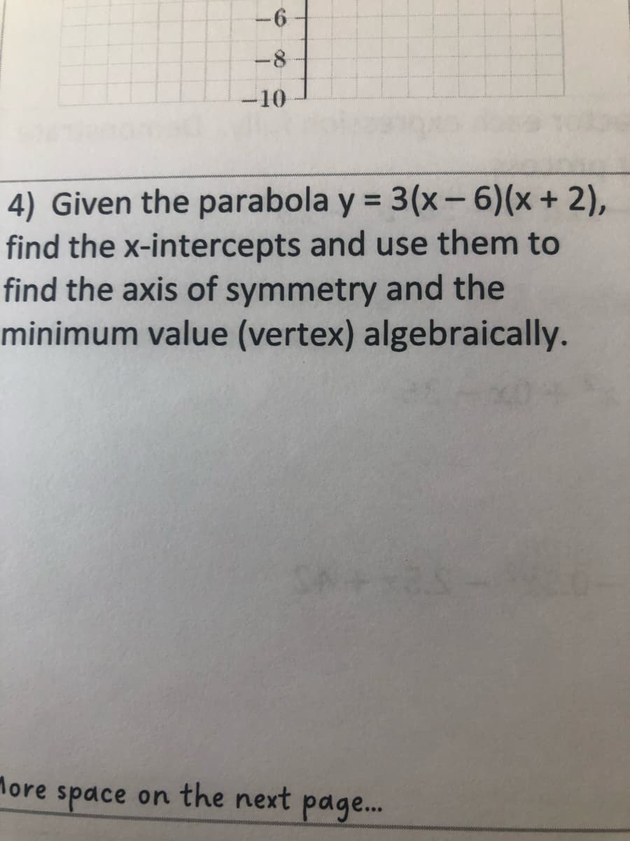 -6
-8
-10
4) Given the parabola y = 3(x-6)(x + 2),
find the x-intercepts and use them to
find the axis of symmetry and the
minimum value (vertex) algebraically.
More
C++25
space on the next page....