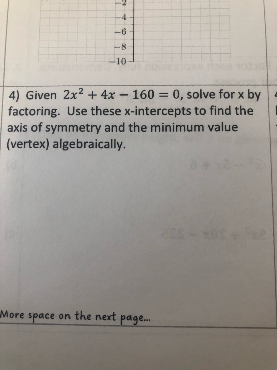 4
6
10
4) Given 2x² + 4x - 160 = 0, solve for x by
factoring. Use these x-intercepts to find the
axis of symmetry and the minimum value
(vertex) algebraically.
More space on the next page...