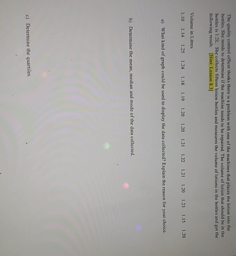 The quality control officer thinks there is a problem with one of the machines that places the lotion into the
bottles. She needs to determine if the machine needs to be repaired. The volume of lotion that should be in the
bottles is 1.2L She collects fifteen lotion bottles and measures the volume of lotions in the bottles and got the
following result. [Hint: Lesson 8.3]
Volume in Litres
1.10 1.14 1.25 1.24 1.18 1.19 1.20 1.20 1.21 1.22 1.21 1.20 1.23 1.15 1.20
a) What kind of graph could be used to display the data collected? Explain the reason for your choice.
b) Determine the mean, median and mode of the data collected.
c) Determine the quartiles.