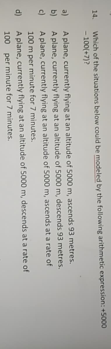 Which of the situations below could be modeled by the following arithmetic expression: +5000
- 100(+7)?
14.
A plane, currently flyìng at an altitude of 5000 m, ascends 93 metres.
A plane, currently flying at an altitude of 5000 m, descends 93 metres.
a)
b)
c)
A plane, currently flying at an altitude of 5000 m, ascends at a rate of
100 m per mìnute for 7 minutes.
d)
A plane, currently flying at an altitude of 5000 m, descends at a rate of
100
per minute for 7 minutes.

