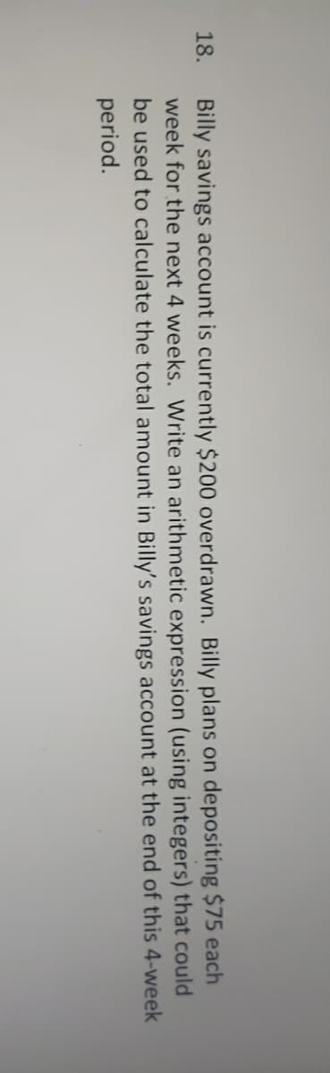 Billy savings account is currently $200 overdrawn. Billy plans on depositing $75 each
week for the next 4 weeks. Write an arithmetic expression (using integers) that could
be used to calculate the total amount in Billy's savings account at the end of this 4-week
period.
18.
