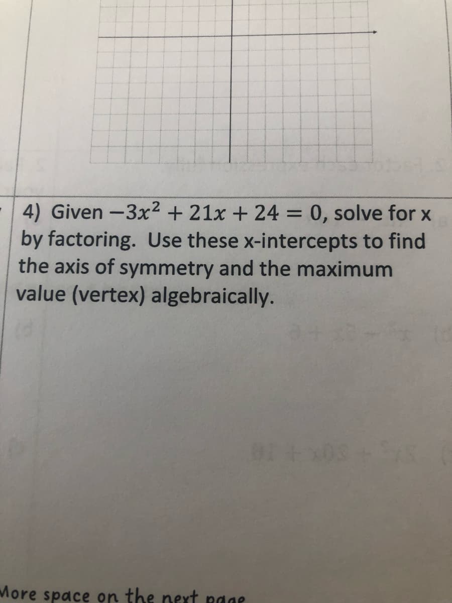 4) Given-3x² + 21x + 24 = 0, solve for x
by factoring. Use these x-intercepts to find
the axis of symmetry and the maximum
value (vertex) algebraically.
More space on the next page
BI+x03 +5XS