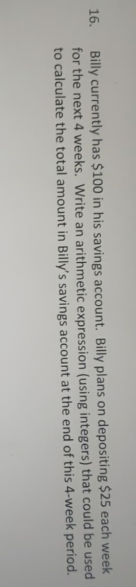 Billy currently has $100 in his savings account. Billy plans on depositing $25 each week
for the next 4 weeks. Write an arithmetic expression (using integers) that could be used
to calculate the total amount in Billy's savings account at the end of this 4-week period.
16.
