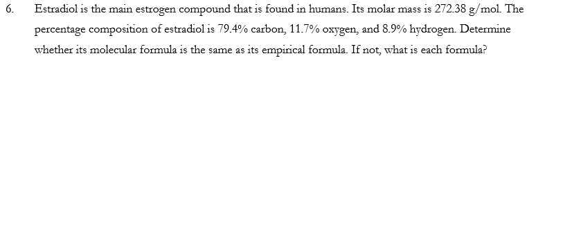 6.
Estradiol is the main estrogen compound that is found in humans. Its molar mass is 272.38 g/mol. The
percentage composition of estradiol is 79.4% carbon, 11.7% oxygen, and 8.9% hydrogen. Determine
whether its molecular formula is the same as its empirical formula. If not, what is each formula?