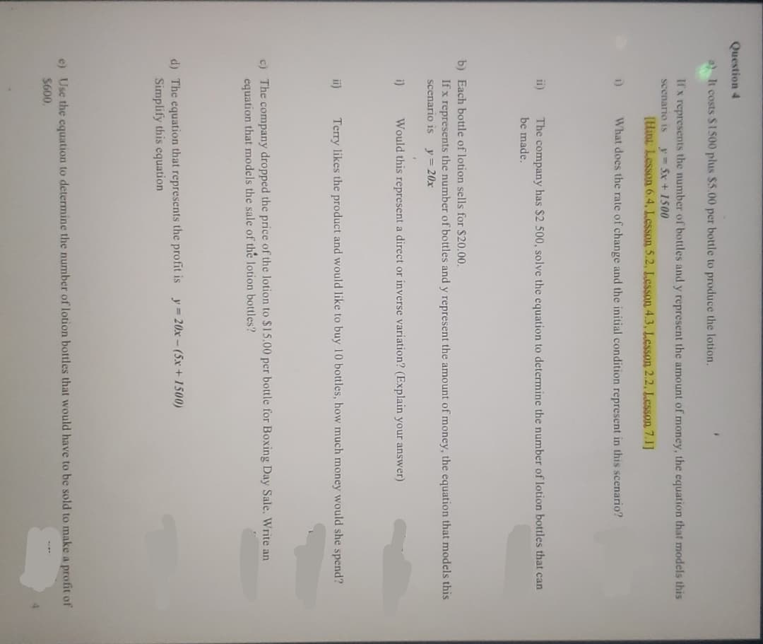 Question 4
a) It costs $1500 plus $5.00 per bottle to produce the lotion.
If x represents the number of bottles and y represent the amount of money, the equation that models this
scenario is y = 5x + 1500
[Hint: Lesson 6.4, Lesson 5.2, Lesson 4.3, Lesson 2.2, Lesson 7.1]
1)
What does the rate of change and the initial condition represent in this scenario?
ii)
The company has $2 500, solve the equation to determine the number of lotion bottles that can
be made.
b) Each bottle of lotion sells for $20.00.
If x represents the number of bottles and y represent the amount of money, the equation that models this
scenario is y = 20x
i)
Would this represent a direct or inverse variation? (Explain your answer)
ii)
Terry likes the product and would like to buy 10 bottles, how much money would she spend?
c) The company dropped the price of the lotion to $15.00 per bottle for Boxing Day Sale. Write an
equation that models the sale of the lotion bottles?
d) The equation that represents the profit is y=20x-(5x+1500)
Simplify this equation
e) Use the equation to determine the number of lotion bottles that would have to be sold to make a profit of
$600.
4