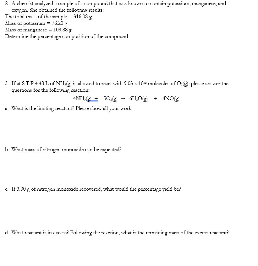 2. A chemist analyzed a sample of a compound that was known to contain potassium, manganese, and
oxygen. She obtained the following results:
The total mass of the sample = 316.08 g
Mass of potassium = 78.20 g
Mass of manganese = 109.88 g
Determine the percentage composition of the compound
3. If at S.T.P 4.48 L of NH3(g) is allowed to react with 9.03 x 1022 molecules of O₂(g), please answer the
questions for the following reaction:
4NH3(g) + 5O₂(g) 6H₂O(g) + 4NO(g)
a. What is the limiting reactant? Please show all your work.
b. What mass of nitrogen monoxide can be expected?
c. If 3.00 g of nitrogen monoxide recovered, what would the percentage yield be?
d. What reactant is in excess? Following the reaction, what is the remaining mass of the excess reactant?