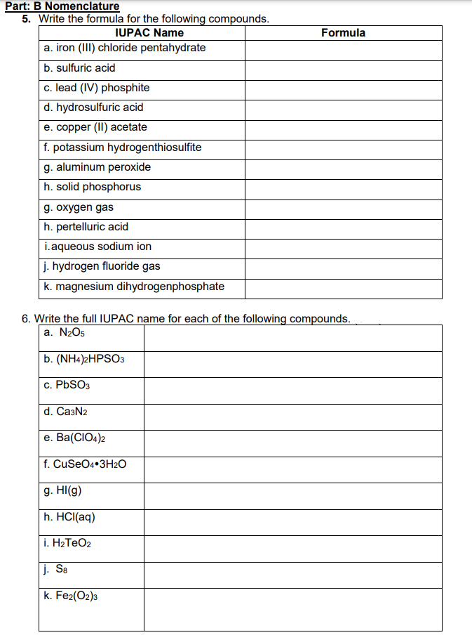 Part: B Nomenclature
5. Write the formula for the following compounds.
IUPAC Name
a. iron (III) chloride pentahydrate
b. sulfuric acid
c. lead (IV) phosphite
d. hydrosulfuric acid
e. copper (II) acetate
f. potassium hydrogenthiosulfite
g. aluminum peroxide
h. solid phosphorus
g. oxygen gas
h. pertelluric acid
i.aqueous sodium ion
j. hydrogen fluoride gas
k. magnesium dihydrogenphosphate
6. Write the full IUPAC name for each of the following compounds.
a. N₂O5
b. (NH4)2HPSO3
c. PbSO3
d. Ca3N2
e. Ba(CIO4)2
f. CuSeO4 3H₂O
g. HI(g)
h. HCl(aq)
i. H₂TeO2
Formula
j. S8
k. Fe2(02)3