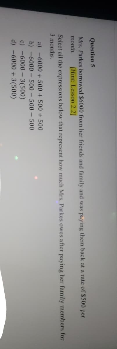 Question 5
Mrs. Parkes borrowed $6000 from her friends and family and was paying them back at a rate of $500 per
month. [Hint: Lesson 2.2]
Select all the expressions below that represent how much Mrs. Parkes owes after paying her family members for
3 months.
a) -6000+500 +500 +500
b) -6000-500-500-500
c) -6000-3(500)
d) -6000+ 3(500)