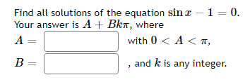 Find all solutions of the equation sin x – 1 = 0.
Your answer is A+ Bka, where
A =
with 0 < A < T,
В —
and k is any integer.
