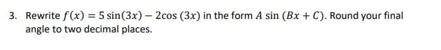 3. Rewrite f(x) = 5 sin(3x) – 2cos (3x) in the form A sin (Bx + C). Round your final
angle to two decimal places.
